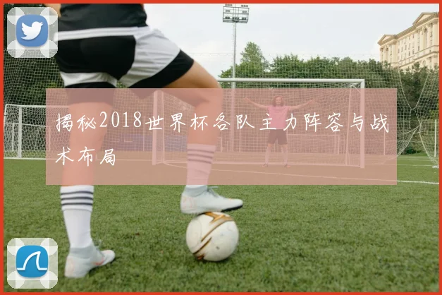 揭秘2018世界杯各队主力阵容与战术布局
