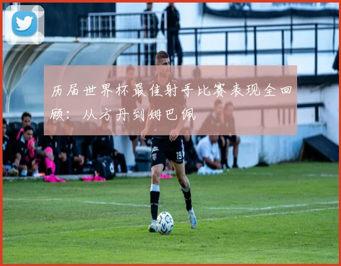 历届世界杯最佳射手比赛表现全回顾：从方丹到姆巴佩