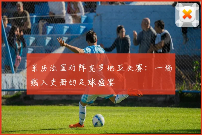 亲历法国对阵克罗地亚决赛：一场载入史册的足球盛宴