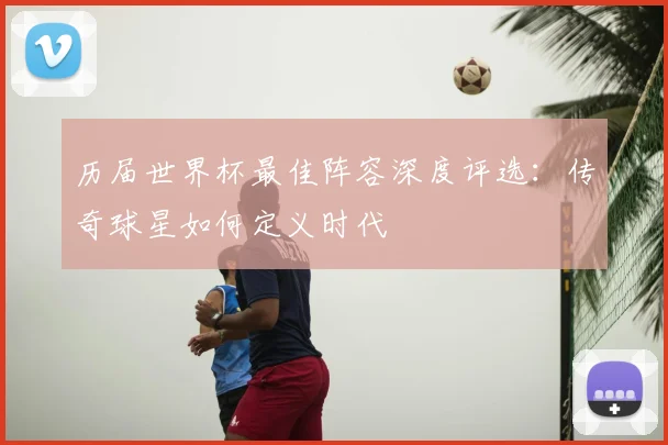 历届世界杯最佳阵容深度评选：传奇球星如何定义时代