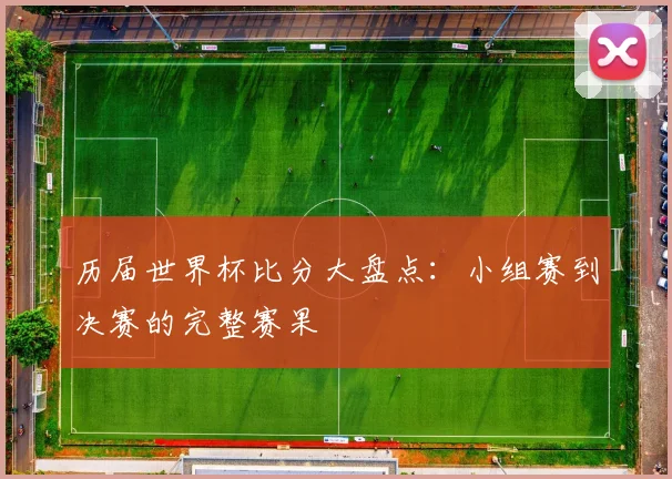 历届世界杯比分大盘点：小组赛到决赛的完整赛果