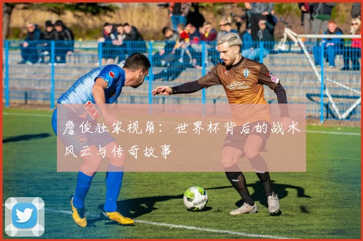 詹俊独家视角：世界杯背后的战术风云与传奇故事