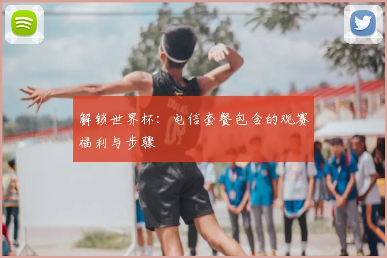 解锁世界杯：电信套餐包含的观赛福利与步骤